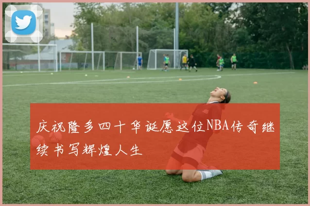 庆祝隆多四十华诞愿这位NBA传奇继续书写辉煌人生