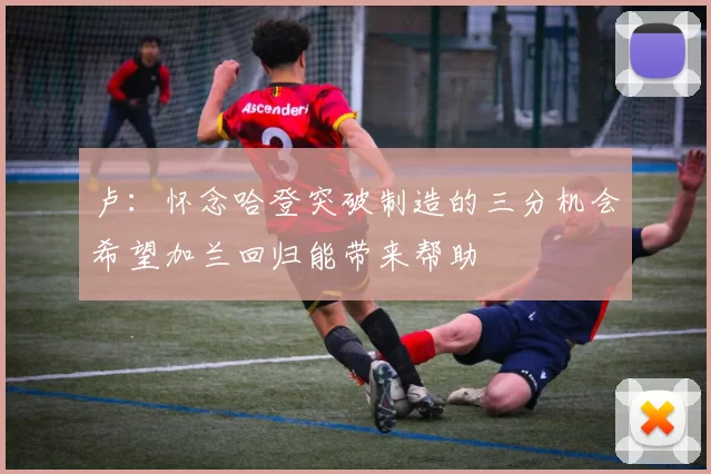 卢：怀念哈登突破制造的三分机会希望加兰回归能带来帮助