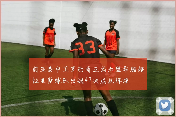 前亚泰中卫罗西奇正式加盟希腊超拉里萨球队出战47次成就辉煌