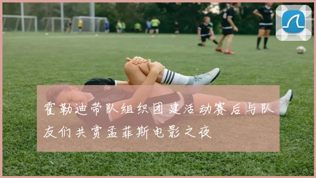 霍勒迪带队组织团建活动赛后与队友们共赏孟菲斯电影之夜