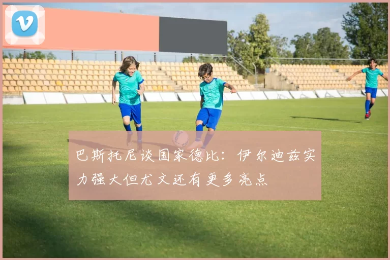 巴斯托尼谈国家德比：伊尔迪兹实力强大但尤文还有更多亮点
