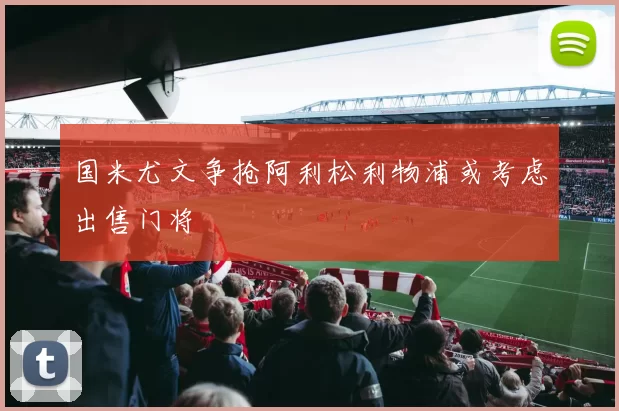 国米尤文争抢阿利松利物浦或考虑出售门将