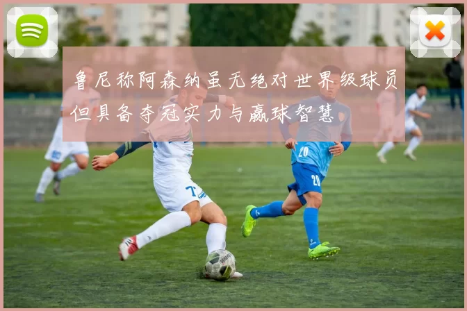 鲁尼称阿森纳虽无绝对世界级球员但具备夺冠实力与赢球智慧