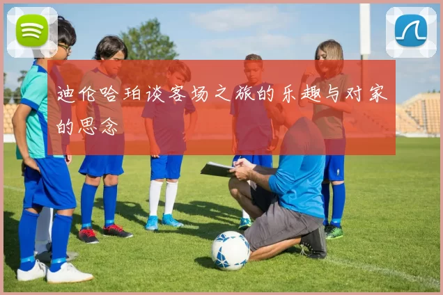 迪伦哈珀谈客场之旅的乐趣与对家的思念