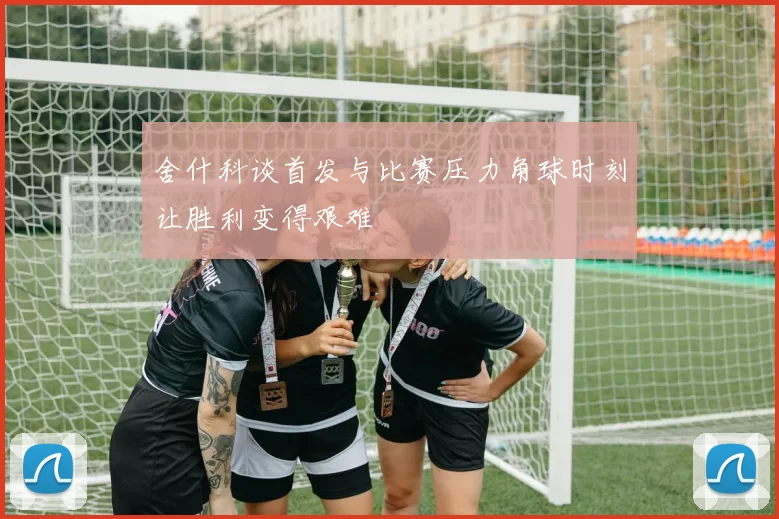 舍什科谈首发与比赛压力角球时刻让胜利变得艰难