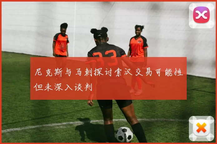 尼克斯与马刺探讨索汉交易可能性但未深入谈判