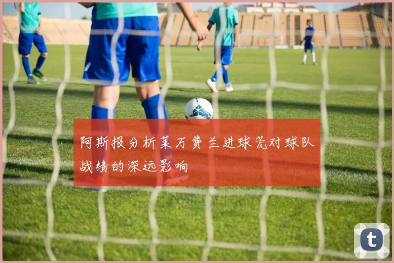 阿斯报分析莱万费兰进球荒对球队战绩的深远影响