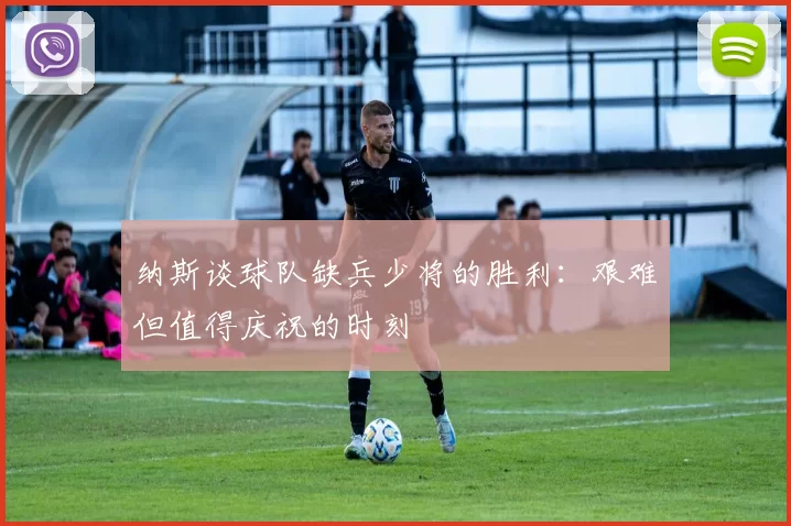 纳斯谈球队缺兵少将的胜利：艰难但值得庆祝的时刻