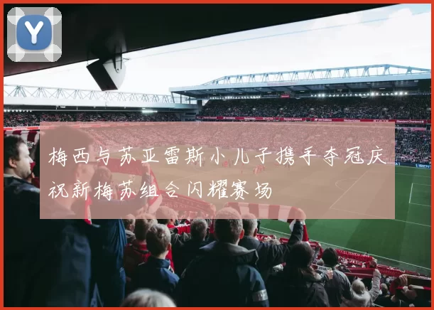 梅西与苏亚雷斯小儿子携手夺冠庆祝新梅苏组合闪耀赛场