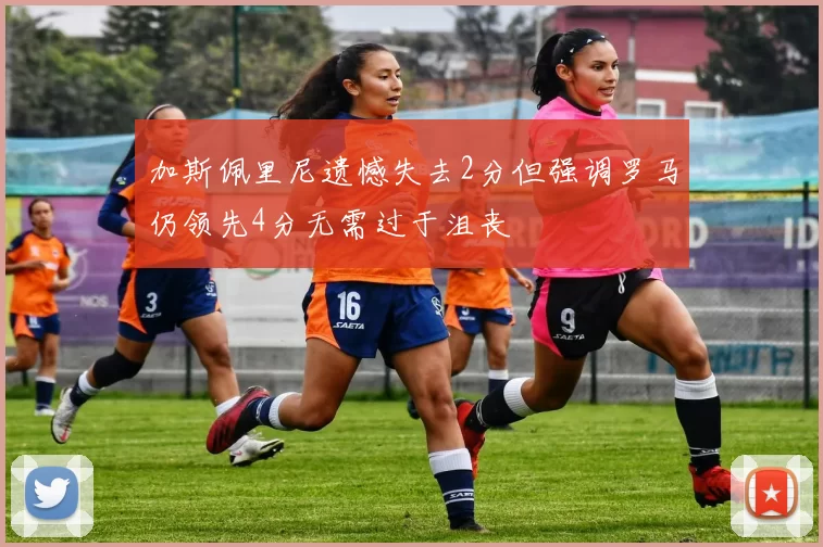 加斯佩里尼遗憾失去2分但强调罗马仍领先4分无需过于沮丧