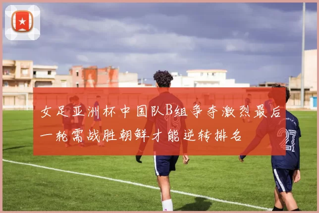 女足亚洲杯中国队B组争夺激烈最后一轮需战胜朝鲜才能逆转排名