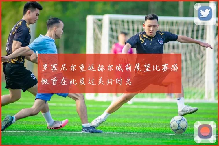罗塞尼尔重返赫尔城前展望比赛感慨曾在此度过美好时光