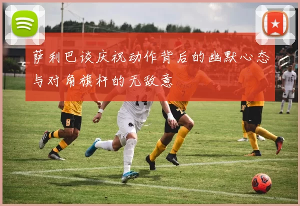 萨利巴谈庆祝动作背后的幽默心态与对角旗杆的无敌意