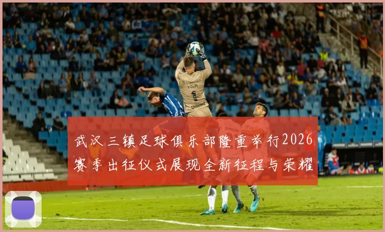 武汉三镇足球俱乐部隆重举行2026赛季出征仪式展现全新征程与荣耀追求