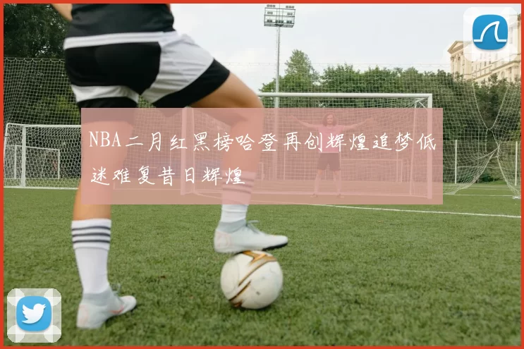 NBA二月红黑榜哈登再创辉煌追梦低迷难复昔日辉煌