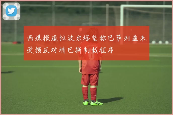西媒报道拉波尔塔坚称巴萨利益未受损反对特巴斯制裁程序