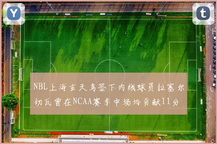 NBL上海玄天鸟签下内线球员拉塞尔切瓦曾在NCAA赛季中场均贡献11分8篮板
