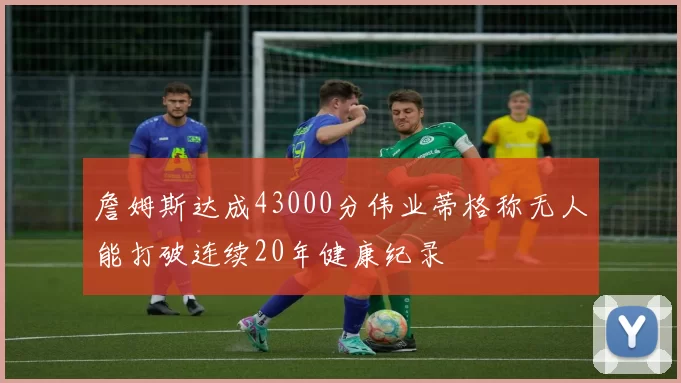 詹姆斯达成43000分伟业蒂格称无人能打破连续20年健康纪录
