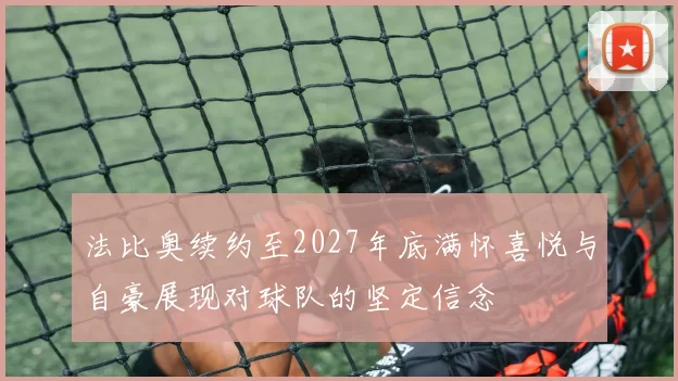 法比奥续约至2027年底满怀喜悦与自豪展现对球队的坚定信念
